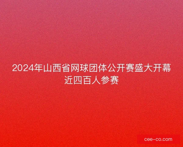 2024年山西省网球团体公开赛盛大开幕近四百人参赛