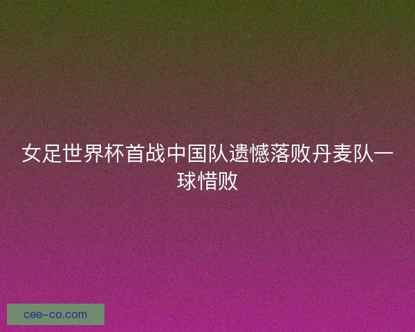 女足世界杯首战中国队遗憾落败丹麦队一球惜败
