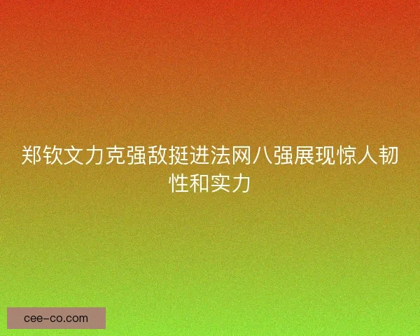 郑钦文力克强敌挺进法网八强展现惊人韧性和实力