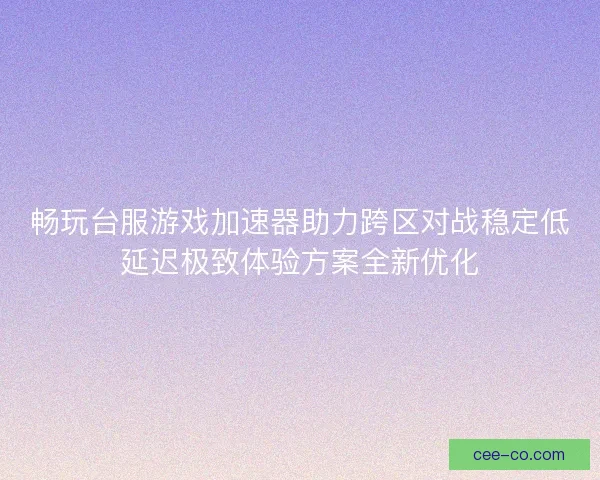 畅玩台服游戏加速器助力跨区对战稳定低延迟极致体验方案全新优化
