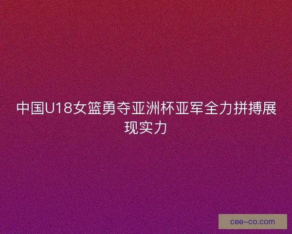 中国U18女篮勇夺亚洲杯亚军全力拼搏展现实力