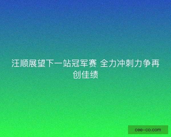 汪顺展望下一站冠军赛 全力冲刺力争再创佳绩