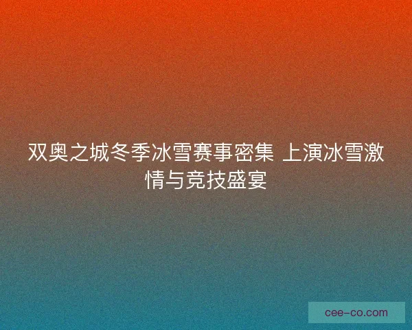 双奥之城冬季冰雪赛事密集 上演冰雪激情与竞技盛宴
