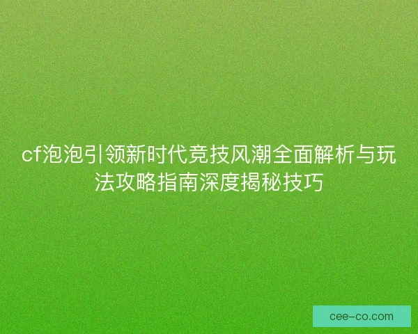 cf泡泡引领新时代竞技风潮全面解析与玩法攻略指南深度揭秘技巧